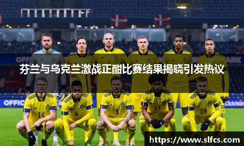 芬兰与乌克兰激战正酣比赛结果揭晓引发热议